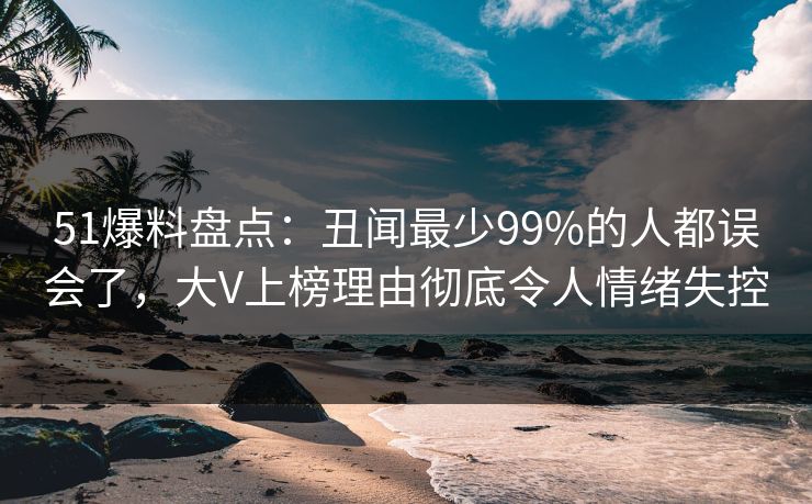 51爆料盘点：丑闻最少99%的人都误会了，大V上榜理由彻底令人情绪失控