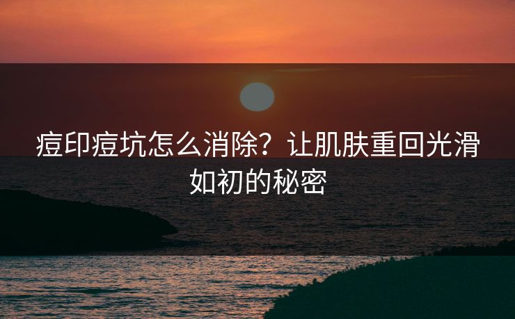 痘印痘坑怎么消除？让肌肤重回光滑如初的秘密