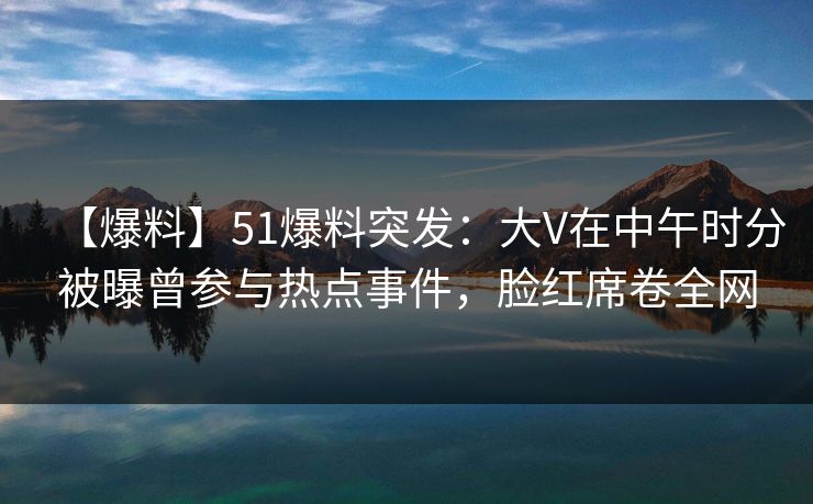 【爆料】51爆料突发：大V在中午时分被曝曾参与热点事件，脸红席卷全网