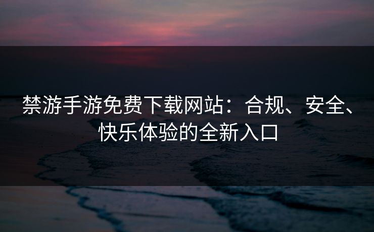 禁游手游免费下载网站：合规、安全、快乐体验的全新入口
