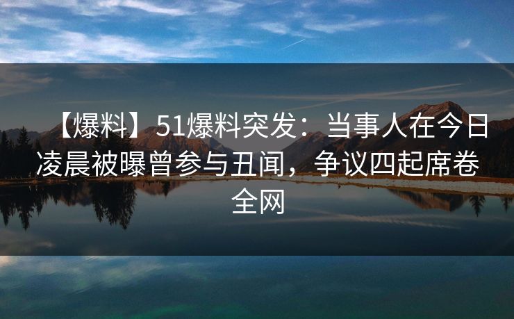 【爆料】51爆料突发：当事人在今日凌晨被曝曾参与丑闻，争议四起席卷全网