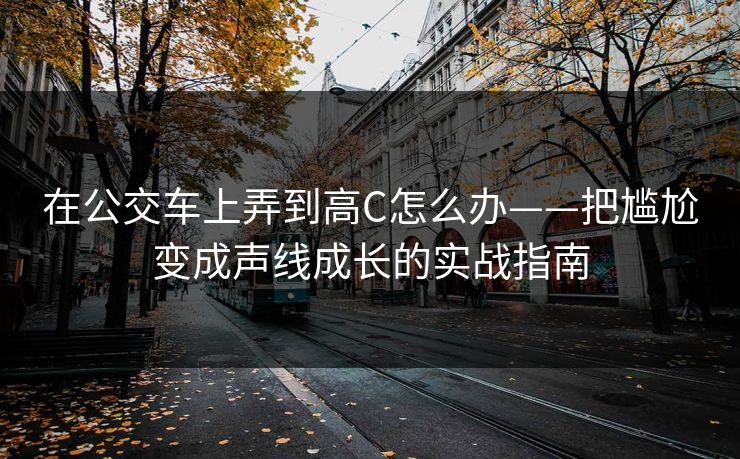 在公交车上弄到高C怎么办——把尴尬变成声线成长的实战指南