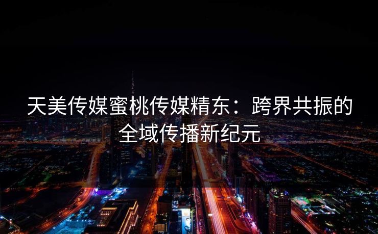 天美传媒蜜桃传媒精东：跨界共振的全域传播新纪元