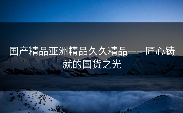 国产精品亚洲精品久久精品——匠心铸就的国货之光 国产精品亚洲精品久久精品——匠心铸就的国货之光