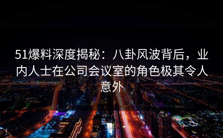 51爆料深度揭秘：八卦风波背后，业内人士在公司会议室的角色极其令人意外