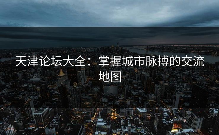 天津论坛大全：掌握城市脉搏的交流地图