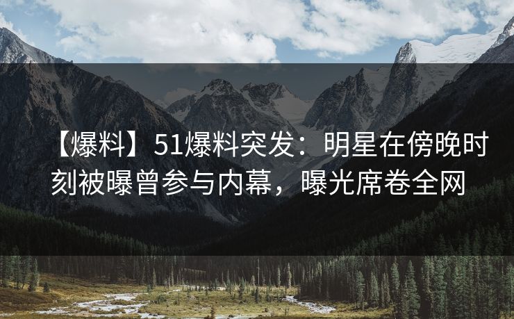 【爆料】51爆料突发：明星在傍晚时刻被曝曾参与内幕，曝光席卷全网