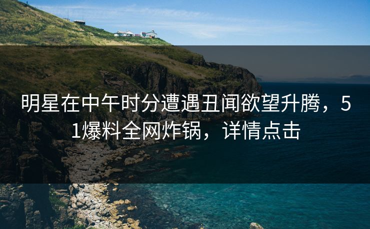 明星在中午时分遭遇丑闻欲望升腾，51爆料全网炸锅，详情点击