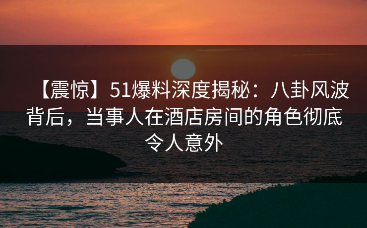 【震惊】51爆料深度揭秘：八卦风波背后，当事人在酒店房间的角色彻底令人意外