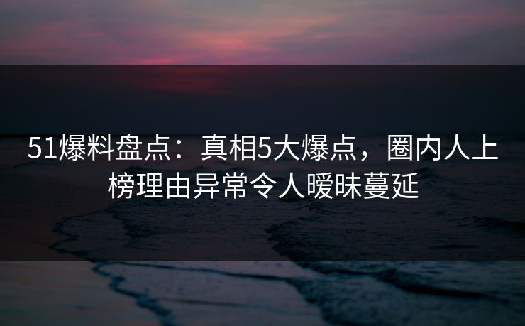 51爆料盘点：真相5大爆点，圈内人上榜理由异常令人暧昧蔓延