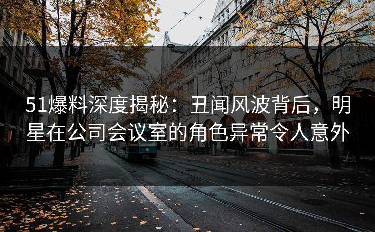 51爆料深度揭秘：丑闻风波背后，明星在公司会议室的角色异常令人意外
