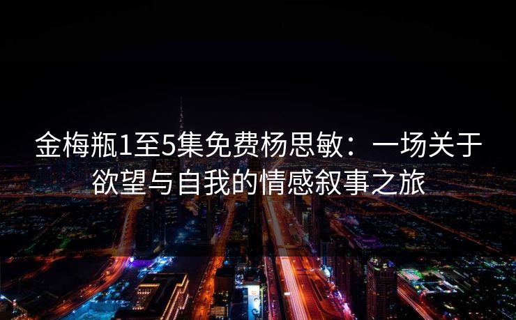 金梅瓶1至5集免费杨思敏：一场关于欲望与自我的情感叙事之旅