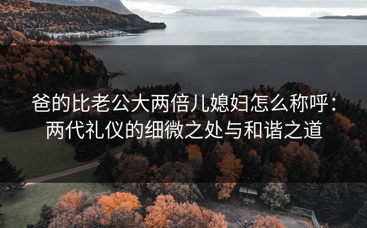 爸的比老公大两倍儿媳妇怎么称呼：两代礼仪的细微之处与和谐之道