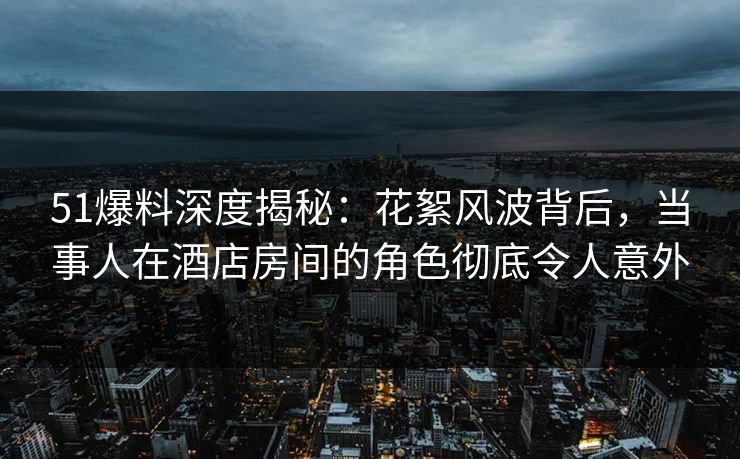 51爆料深度揭秘：花絮风波背后，当事人在酒店房间的角色彻底令人意外