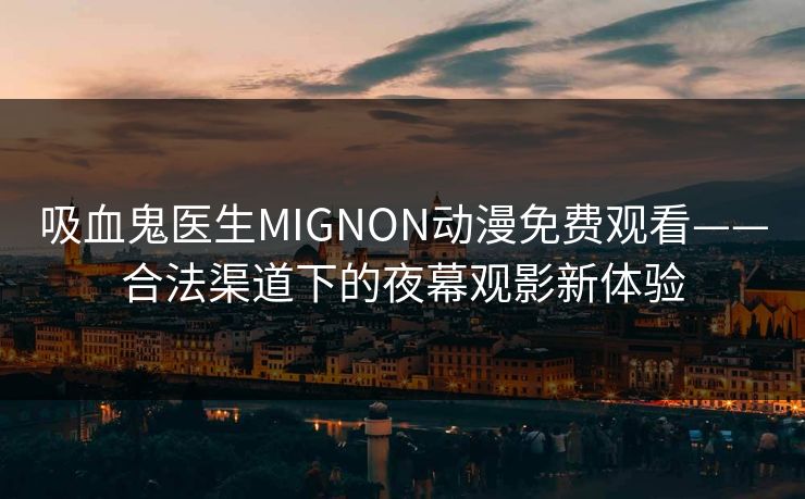 吸血鬼医生MIGNON动漫免费观看——合法渠道下的夜幕观影新体验