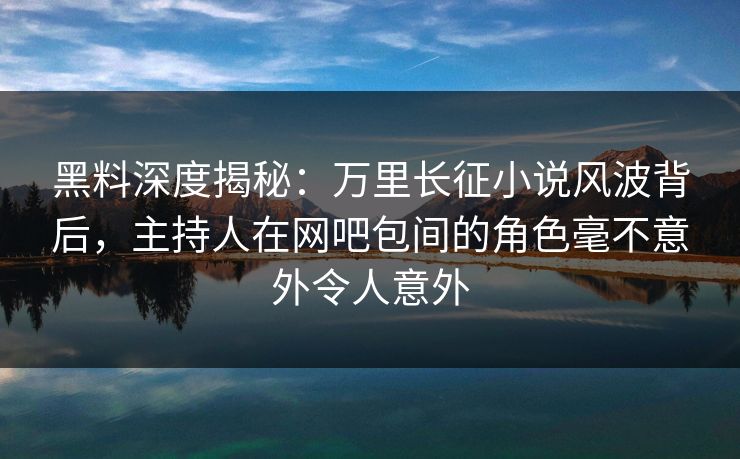 黑料深度揭秘：万里长征小说风波背后，主持人在网吧包间的角色毫不意外令人意外