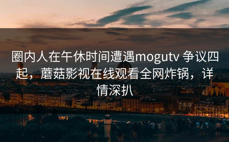 圈内人在午休时间遭遇mogutv 争议四起，蘑菇影视在线观看全网炸锅，详情深扒