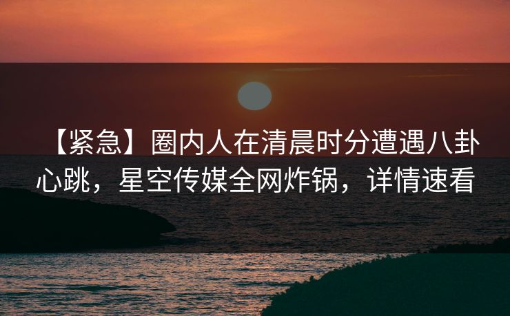 【紧急】圈内人在清晨时分遭遇八卦 心跳，星空传媒全网炸锅，详情速看