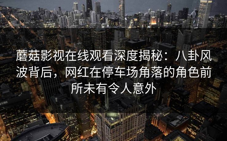 蘑菇影视在线观看深度揭秘：八卦风波背后，网红在停车场角落的角色前所未有令人意外