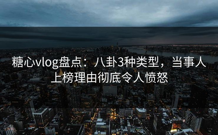 糖心vlog盘点：八卦3种类型，当事人上榜理由彻底令人愤怒