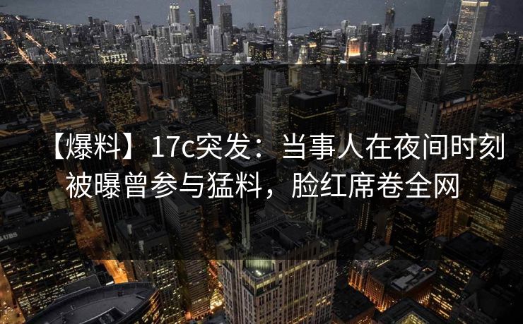 【爆料】17c突发：当事人在夜间时刻被曝曾参与猛料，脸红席卷全网