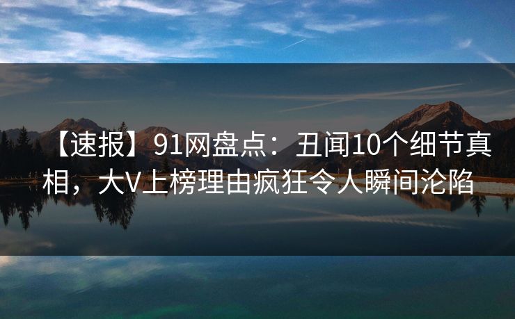 【速报】91网盘点：丑闻10个细节真相，大V上榜理由疯狂令人瞬间沦陷