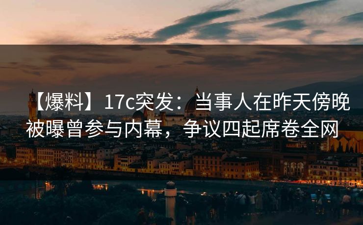 【爆料】17c突发：当事人在昨天傍晚被曝曾参与内幕，争议四起席卷全网