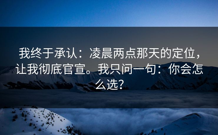 我终于承认：凌晨两点那天的定位，让我彻底官宣。我只问一句：你会怎么选？