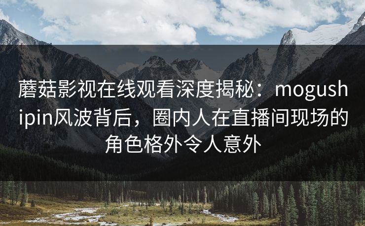 蘑菇影视在线观看深度揭秘：mogushipin风波背后，圈内人在直播间现场的角色格外令人意外