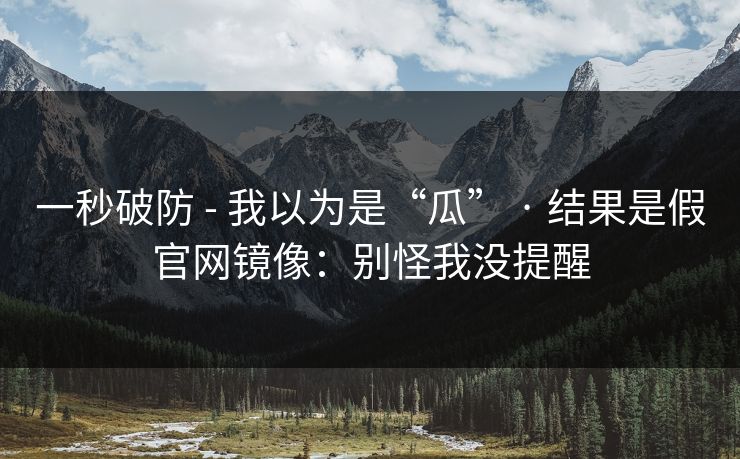 一秒破防 - 我以为是“瓜” · 结果是假官网镜像：别怪我没提醒