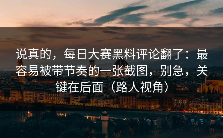 说真的，每日大赛黑料评论翻了：最容易被带节奏的一张截图，别急，关键在后面（路人视角）