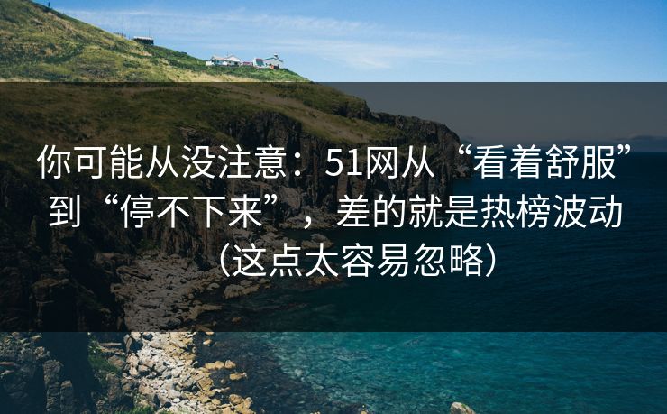 你可能从没注意：51网从“看着舒服”到“停不下来”，差的就是热榜波动（这点太容易忽略）