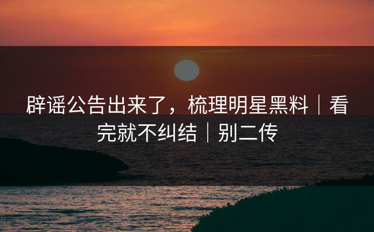 辟谣公告出来了，梳理明星黑料｜看完就不纠结｜别二传