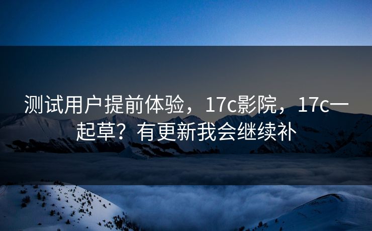 测试用户提前体验，17c影院，17c一起草？有更新我会继续补