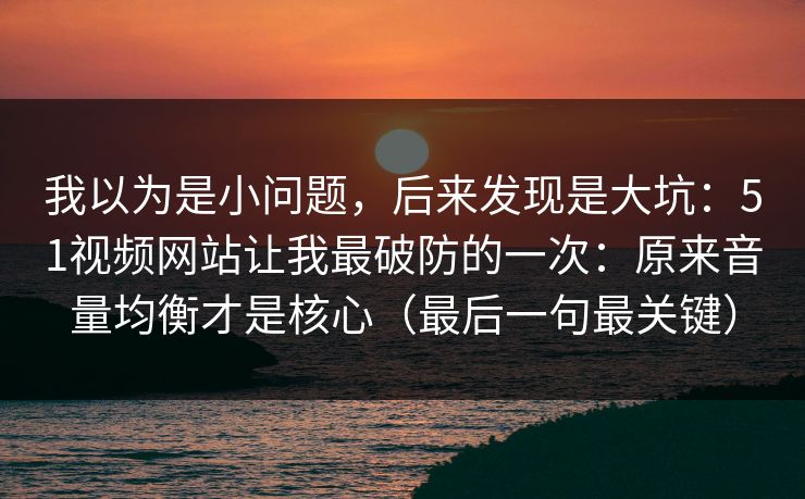我以为是小问题，后来发现是大坑：51视频网站让我最破防的一次：原来音量均衡才是核心（最后一句最关键）