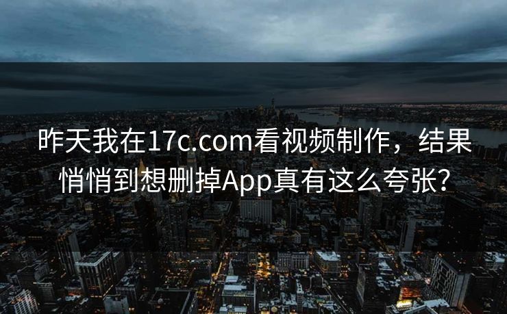 昨天我在17c.com看视频制作，结果悄悄到想删掉App真有这么夸张？