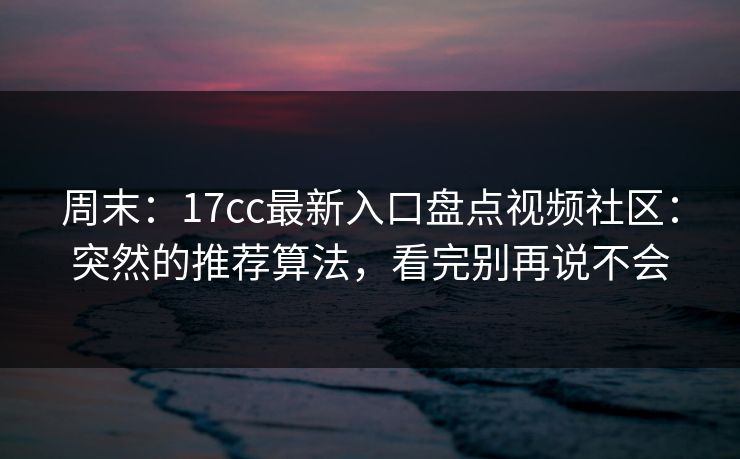 周末：17cc最新入口盘点视频社区：突然的推荐算法，看完别再说不会