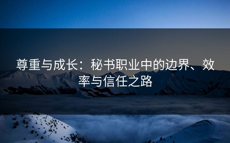 尊重与成长:秘书职业中的边界、效率与信任之路 尊重与成长:秘书职业中的边界、效率与信任之路