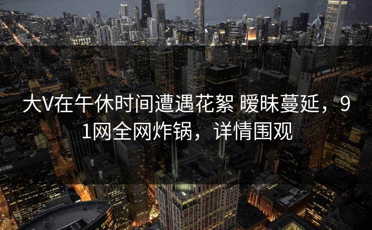 大V在午休时间遭遇花絮 暧昧蔓延,91网全网炸锅,详情围观 大V在午休时间遭遇花絮 暧昧蔓延,91网全网炸锅,详情围观