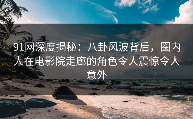 91网深度揭秘：八卦风波背后，圈内人在电影院走廊的角色令人震惊令人意外